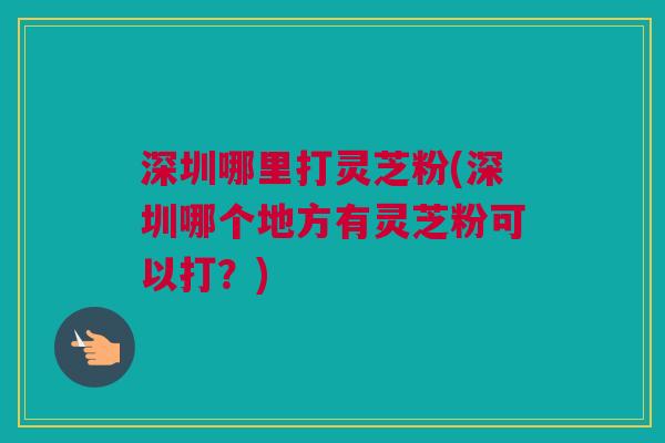 深圳哪里打灵芝粉(深圳哪个地方有灵芝粉可以打？)
