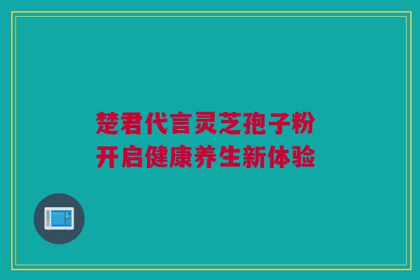 楚君代言灵芝孢子粉 开启健康养生新体验 楚君代言灵芝孢子粉 开启健康养生新体验