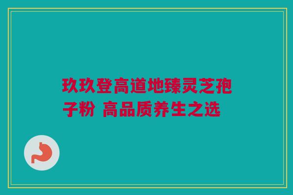 玖玖登高道地臻灵芝孢子粉 高品质养生之选 玖玖登高道地臻灵芝孢子粉 高品质养生之选