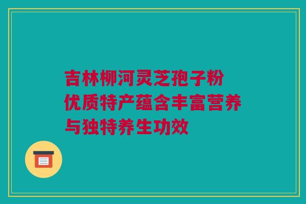 吉林柳河灵芝孢子粉 优质特产蕴含丰富营养与独特养生功效