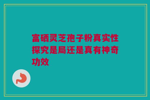 富硒灵芝孢子粉真实性探究是局还是真有神奇功效