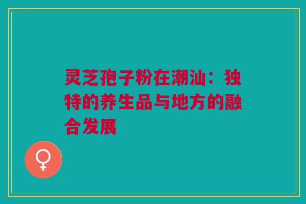 灵芝孢子粉在潮汕：独特的养生品与地方的融合发展
