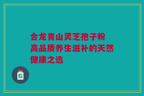 合龙青山灵芝孢子粉 高品质养生滋补的天然健康之选