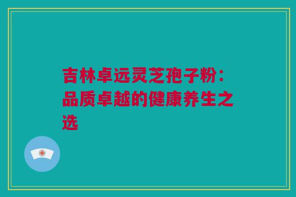 吉林卓远灵芝孢子粉：品质卓越的健康养生之选