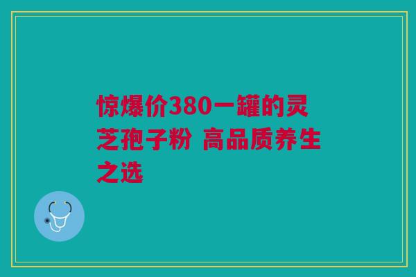 惊爆价380一罐的灵芝孢子粉 高品质养生之选