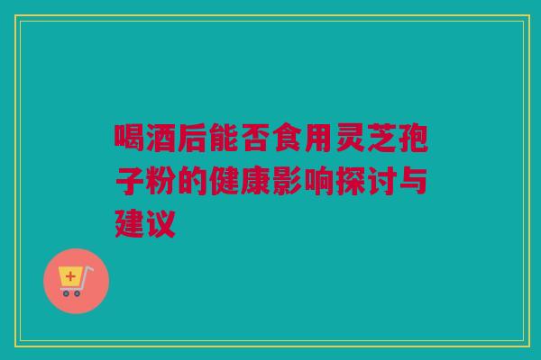 喝酒后能否食用灵芝孢子粉的健康影响探讨与建议