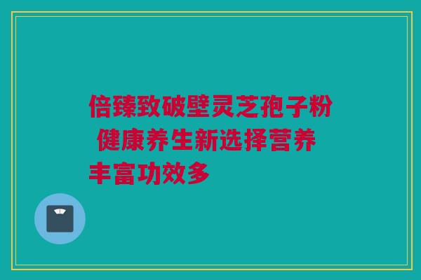 倍臻致破壁灵芝孢子粉 健康养生新选择营养丰富功效多