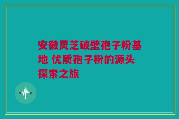 安徽灵芝破壁孢子粉基地 优质孢子粉的源头探索之旅