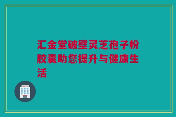 汇金堂破壁灵芝孢子粉胶囊助您提升与健康生活