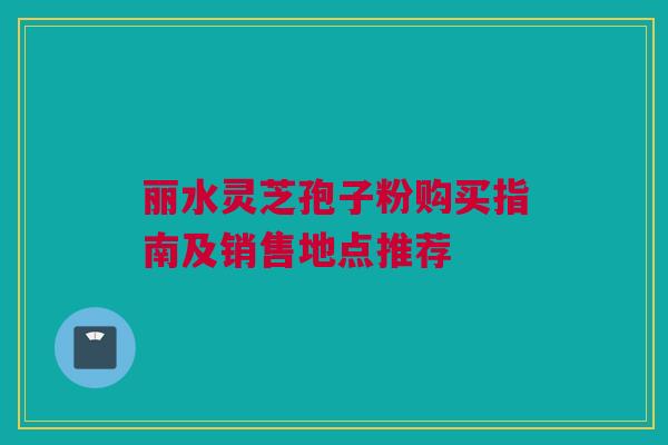 丽水灵芝孢子粉购买指南及销售地点推荐