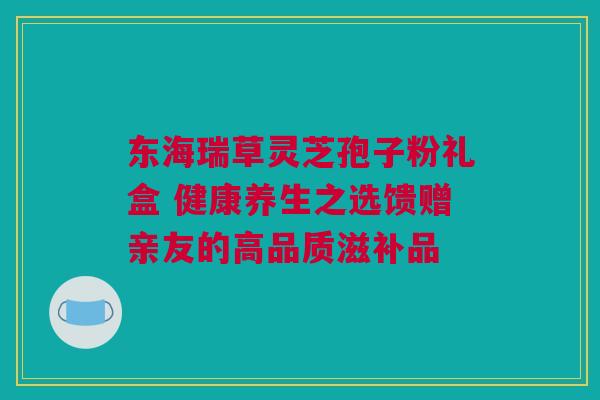 东海瑞草灵芝孢子粉礼盒 健康养生之选馈赠亲友的高品质滋补品