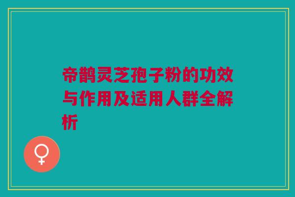 帝鹊灵芝孢子粉的功效与作用及适用人群全解析 帝鹊灵芝孢子粉的功效与作用及适用人群全解析
