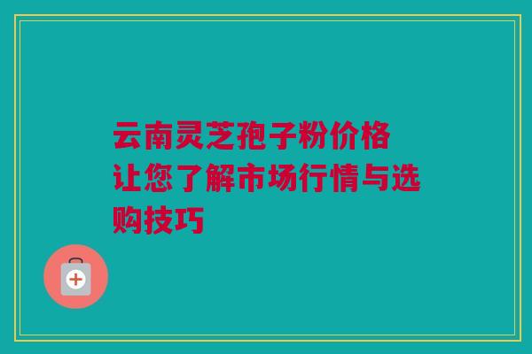 云南灵芝孢子粉价格 让您了解市场行情与选购技巧