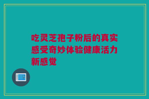 吃灵芝孢子粉后的真实感受奇妙体验健康活力新感觉
