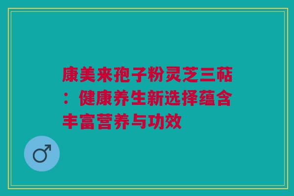 康美来孢子粉灵芝三萜：健康养生新选择蕴含丰富营养与功效