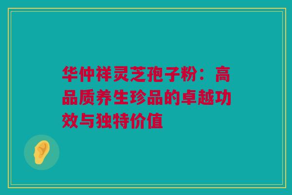 华仲祥灵芝孢子粉：高品质养生珍品的卓越功效与独特价值