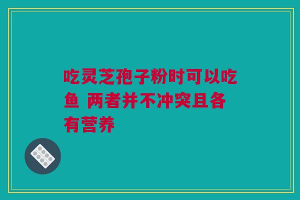 吃灵芝孢子粉时可以吃鱼 两者并不冲突且各有营养