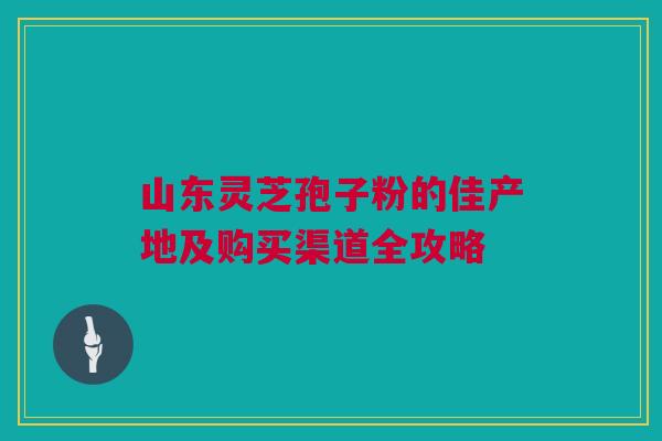 山东灵芝孢子粉的佳产地及购买渠道全攻略