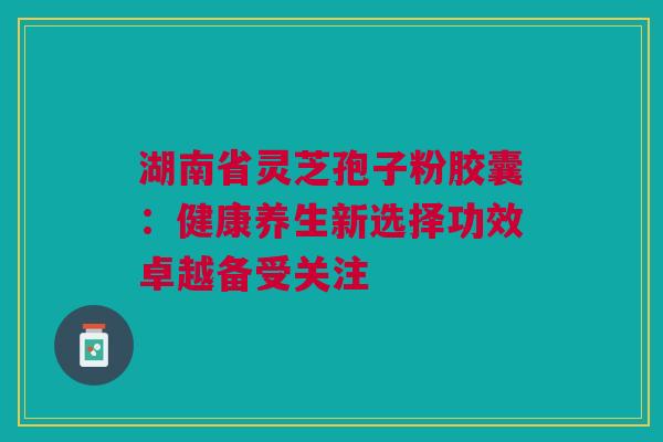 湖南省灵芝孢子粉胶囊：健康养生新选择功效卓越备受关注