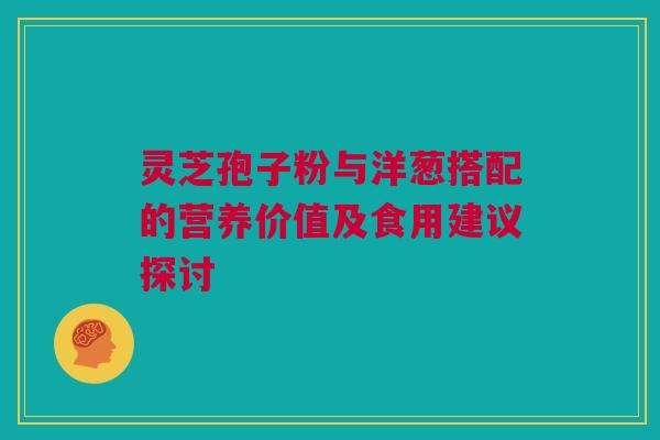 灵芝孢子粉与洋葱搭配的营养价值及食用建议探讨