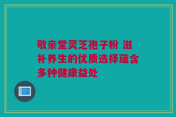 敬亲堂灵芝孢子粉 滋补养生的优质选择蕴含多种健康益处