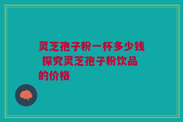 灵芝孢子粉一杯多少钱 探究灵芝孢子粉饮品的价格