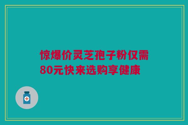 惊爆价灵芝孢子粉仅需80元快来选购享健康