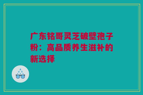 广东铭哥灵芝破壁孢子粉：高品质养生滋补的新选择