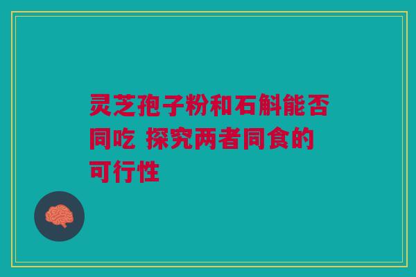 灵芝孢子粉和石斛能否同吃 探究两者同食的可行性