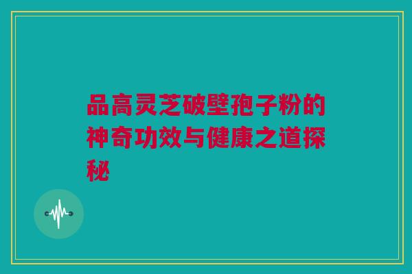 品高灵芝破壁孢子粉的神奇功效与健康之道探秘