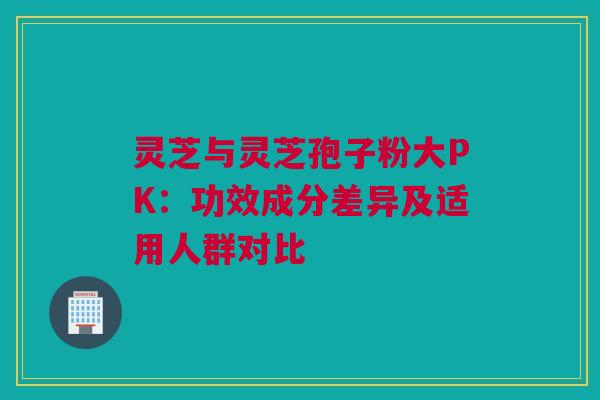 灵芝与灵芝孢子粉大PK：功效成分差异及适用人群对比