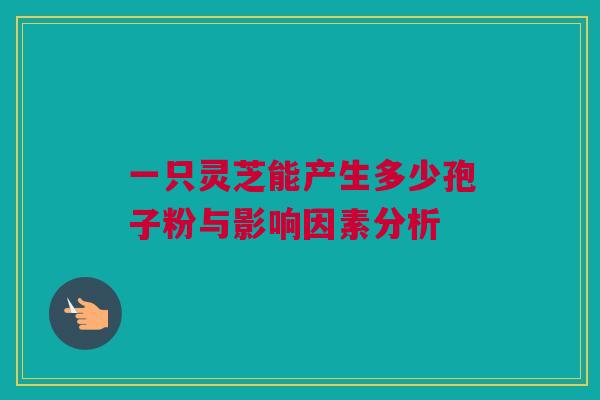 一只灵芝能产生多少孢子粉与影响因素分析