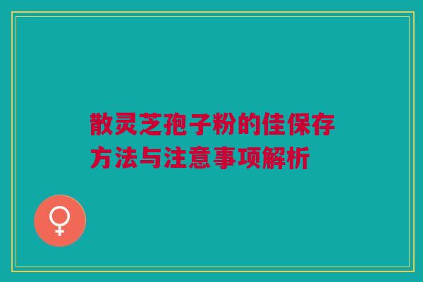 散灵芝孢子粉的佳保存方法与注意事项解析