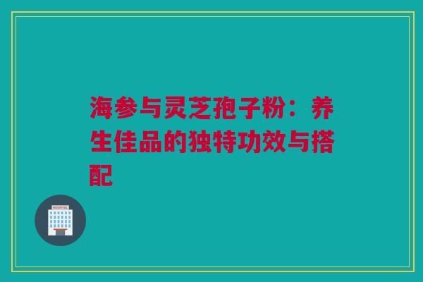 海参与灵芝孢子粉：养生佳品的独特功效与搭配