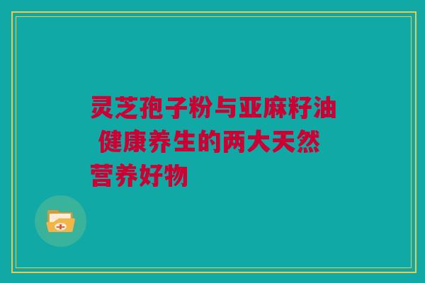 灵芝孢子粉与亚麻籽油 健康养生的两大天然营养好物