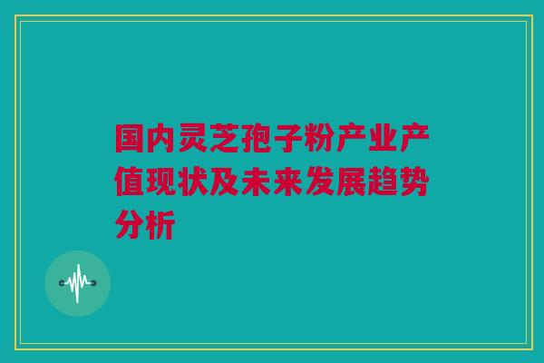 国内灵芝孢子粉产业产值现状及未来发展趋势分析