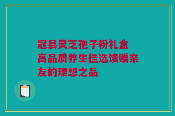 冠县灵芝孢子粉礼盒 高品质养生佳选馈赠亲友的理想之品