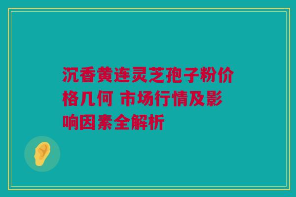 沉香黄连灵芝孢子粉价格几何 市场行情及影响因素全解析
