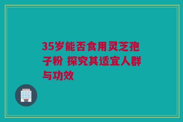 35岁能否食用灵芝孢子粉 探究其适宜人群与功效