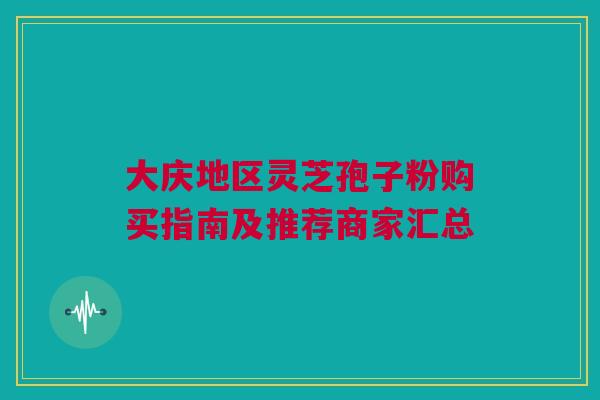 大庆地区灵芝孢子粉购买指南及推荐商家汇总