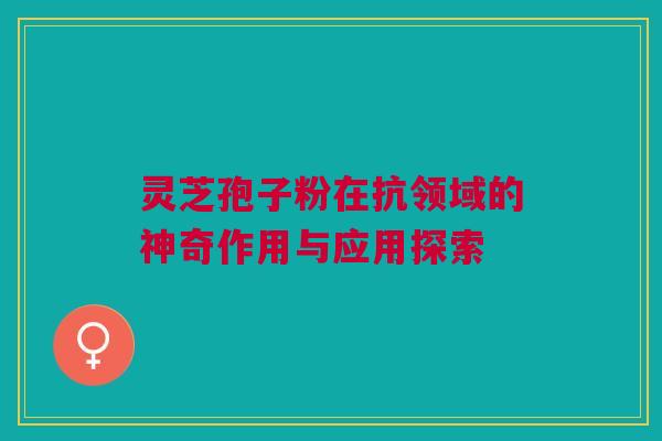 灵芝孢子粉在抗领域的神奇作用与应用探索