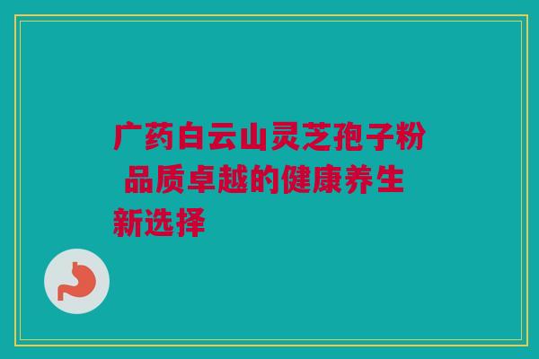 广药白云山灵芝孢子粉 品质卓越的健康养生新选择