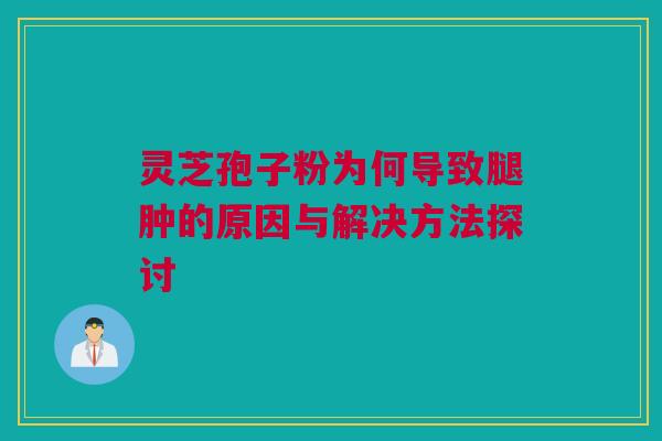 灵芝孢子粉为何导致腿肿的原因与解决方法探讨