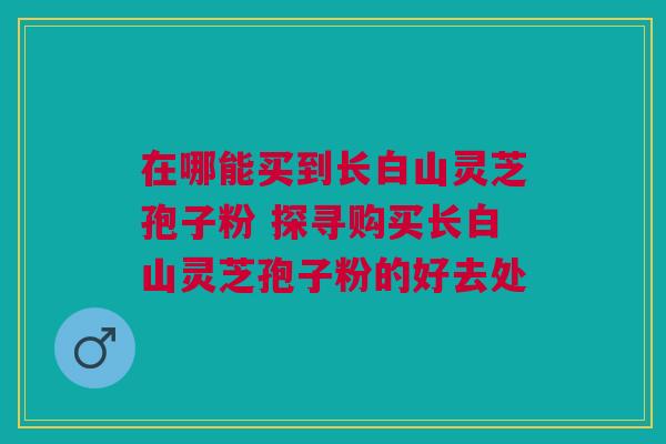 在哪能买到长白山灵芝孢子粉 探寻购买长白山灵芝孢子粉的好去处