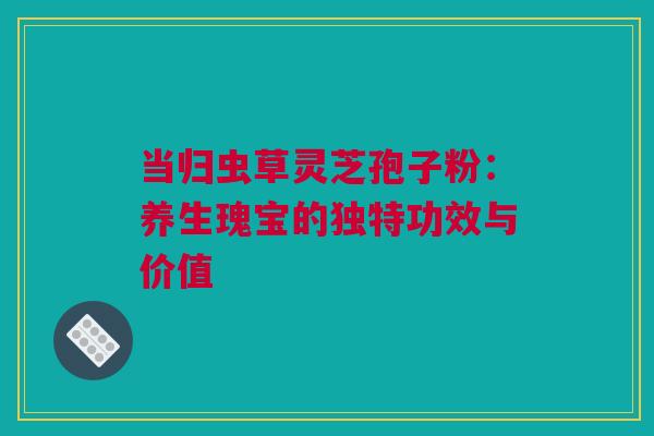 当归虫草灵芝孢子粉：养生瑰宝的独特功效与价值
