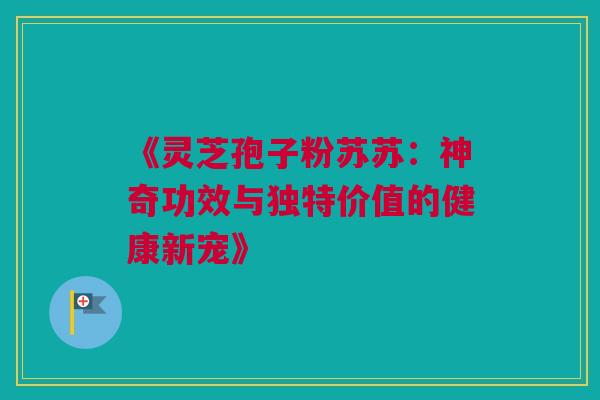 《灵芝孢子粉苏苏：神奇功效与独特价值的健康新宠》