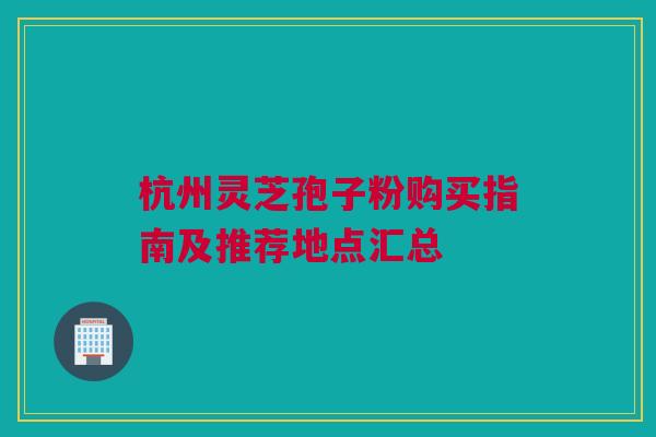 杭州灵芝孢子粉购买指南及推荐地点汇总