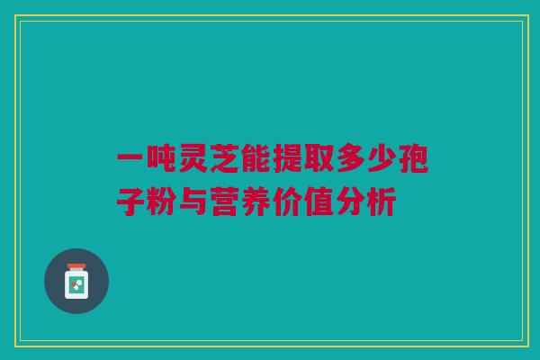 一吨灵芝能提取多少孢子粉与营养价值分析