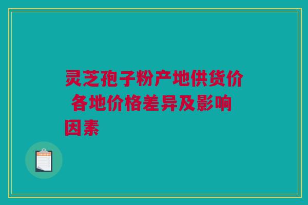 灵芝孢子粉产地供货价 各地价格差异及影响因素