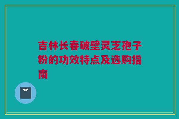 吉林长春破壁灵芝孢子粉的功效特点及选购指南